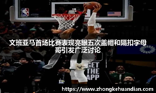 文班亚马首场比赛表现亮眼五次盖帽和隔扣字母哥引发广泛讨论